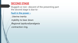 SECOND STAGE
Sluggish or non –descent of the presenting part
the second stage is due to-
Fault in the power –
. Uterine inertia
.Inability to bear down
.Regional (epidural)analgesia
.contraction ring.
 