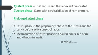 1)Latent phase – That ends when the cervix is 4 cm dilated
2)Active phase- Starts with cervical dilation of 4cm or more.
Prolonged latent phase
 Latent phase is the preparatory phase of the uterus and the
cervix before active onset of labor.
 Mean duration of latent phase is about 8 hours in a primi
and 4 hours in multi.
continue……..
 