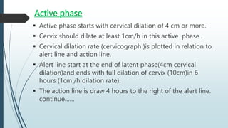 Active phase
 Active phase starts with cervical dilation of 4 cm or more.
 Cervix should dilate at least 1cm/h in this active phase .
 Cervical dilation rate (cervicograph )is plotted in relation to
alert line and action line.
 Alert line start at the end of latent phase(4cm cervical
dilation)and ends with full dilation of cervix (10cm)in 6
hours (1cm /h dilation rate).
 The action line is draw 4 hours to the right of the alert line.
continue……
 