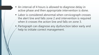  An interval of 4 hours is allowed to diagnose delay in
active phase and then appropriate intervention is done.
 Labor is considered abnormal when cervicograph crosses
the alert line and falls zone 2 and intervention is required
when it crosses the action line and falls on zone 3.
 Partograph can diagnose any dysfunction labor early and
help to initiate correct management.
 