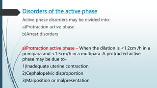 Disorders of the active phase
Active phase disorders may be divided into-
a)Protraction active phase
b)Arrest disorders
a)Protraction active phase – When the dilation is <1.2cm /h in a
primipara and <1.5cm/h in a multipara .A protracted active
phase may be due to-
1)Inadequate uterine contraction
2)Cephalopelvic disproportion
3)Malposition or malpresentation
 