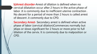b)Arrest disorder-Arrest of dilation is defined when no
cervical dilatation occur after 2 hours in the active phase of
labor .It is commonly due to inefficient uterine contraction .
No decent for a period of more than 2 hours is called arrest
of descent .it commonly due to CPD.
Secondary Arrest- Secondary arrest is defined when active
phase of labor (cervical dilation)Commences normally but
stops or slows significant for 2 hours or more prior to full
dilation of the cervix. It is commonly due to malposition or
CPD.
 