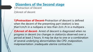 Disorders of the Second stage
1)Protraction of Decent
2)Arrest of decent
1)Protraction of Decent-Protraction of descent is defined
when the decent of the presenting part (station) is less
than1cm/h in a nullipara or less than 2cm /h in a multipara .
2)Arrest of decent- Arrest of descent is diagnosed when no
progress in decent (no changes in station)is observed over a
period at least 2 hours. It may be due to one or a combination
of several underlying abnormalities like CPD ,malposition,
malpresentation ,inadequate uterine contraction .
 