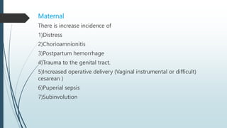 Maternal
There is increase incidence of
1)Distress
2)Chorioamnionitis
3)Postpartum hemorrhage
4)Trauma to the genital tract.
5)Increased operative delivery (Vaginal instrumental or difficult)
cesarean )
6)Puperial sepsis
7)Subinvolution
 