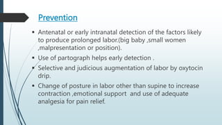 Prevention
 Antenatal or early intranatal detection of the factors likely
to produce prolonged labor.(big baby ,small women
,malpresentation or position).
 Use of partograph helps early detection .
 Selective and judicious augmentation of labor by oxytocin
drip.
 Change of posture in labor other than supine to increase
contraction ,emotional support and use of adequate
analgesia for pain relief.
 