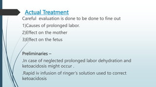 Actual Treatment
Careful evaluation is done to be done to fine out
1)Causes of prolonged labor.
2)Effect on the mother
3)Effect on the fetus
Preliminaries –
.In case of neglected prolonged labor dehydration and
ketoacidosis might occur .
.Rapid iv infusion of ringer’s solution used to correct
ketoacidosis
 