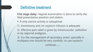 Definitive treatment
Frist stage delay- Vaginal examination is done to verify the
fetal presentation position and station .
 If only uterine activity is suboptimal
1) Amniotomy and /or oxytocin infusion is adequate
2) Effective pain relief is given by intramuscular pethidine
or by regional analgesia .
3) For the management of secondary arrest ,specially in
multipara one should be very carefully to use oxytocin.
continue…….
 