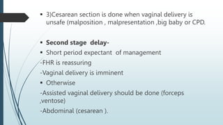 3)Cesarean section is done when vaginal delivery is
unsafe (malposition , malpresentation ,big baby or CPD.
 Second stage delay-
 Short period expectant of management
-FHR is reassuring
-Vaginal delivery is imminent
 Otherwise
-Assisted vaginal delivery should be done (forceps
,ventose)
-Abdominal (cesarean ).
 