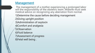 Management
The management of a mother experiencing a prolonged labor
will the responsibility of the obstetric team .Midwife must seek
medical advice on recognizing any aberration from normal.
1)Determine the cause before deciding management
2)Giving upright position
3)Administration of oxytocin
4)Comfort and analgesia
5)Observation
6)Fluid balance
7)Assessment of progress
8)Fetal well being .
 