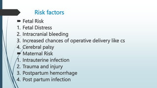 Risk factors
 Fetal Risk
1. Fetal Distress
2. Intracranial bleeding
3. Increased chances of operative delivery like cs
4. Cerebral palsy
 Maternal Risk
1. Intrauterine infection
2. Trauma and injury
3. Postpartum hemorrhage
4. Post partum infection
 