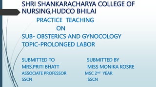 SHRI SHANKARACHARYA COLLEGE OF
NURSING,HUDCO BHILAI
PRACTICE TEACHING
ON
SUB- OBSTERICS AND GYNOCOLOGY
TOPIC-PROLONGED LABOR
SUBMITTED TO SUBMITTED BY
MRS.PRITI BHATT MISS MONIKA KOSRE
ASSOCIATE PROFESSOR MSC 2nd YEAR
SSCN SSCN
 