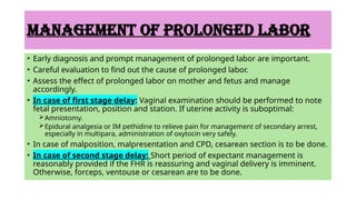MANAGEMENT OF PROLONGED LABOR
• Early diagnosis and prompt management of prolonged labor are important.
• Careful evaluation to find out the cause of prolonged labor.
• Assess the effect of prolonged labor on mother and fetus and manage
accordingly.
• In case of first stage delay: Vaginal examination should be performed to note
fetal presentation, position and station. If uterine activity is suboptimal:
Amniotomy.
Epidural analgesia or IM pethidine to relieve pain for management of secondary arrest,
especially in multipara, administration of oxytocin very safely.
• In case of malposition, malpresentation and CPD, cesarean section is to be done.
• In case of second stage delay: Short period of expectant management is
reasonably provided if the FHR is reassuring and vaginal delivery is imminent.
Otherwise, forceps, ventouse or cesarean are to be done.
 