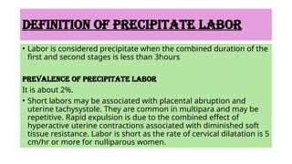 DEFINITION OF PRECIPITATE LABOR
• Labor is considered precipitate when the combined duration of the
first and second stages is less than 3hours
PREVALENCE OF PRECIPITATE LABOR
It is about 2%.
• Short labors may be associated with placental abruption and
uterine tachysystole. They are common in multipara and may be
repetitive. Rapid expulsion is due to the combined effect of
hyperactive uterine contractions associated with diminished soft
tissue resistance. Labor is short as the rate of cervical dilatation is 5
cm/hr or more for nulliparous women.
 