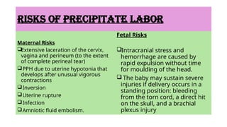 RISKS OF PRECIPITATE LABOR
Maternal Risks
Extensive laceration of the cervix,
vagina and perineum (to the extent
of complete perineal tear)
PPH due to uterine hypotonia that
develops after unusual vigorous
contractions
Inversion
Uterine rupture
Infection
Amniotic fluid embolism.
Fetal Risks
Intracranial stress and
hemorrhage are caused by
rapid expulsion without time
for moulding of the head.
 The baby may sustain severe
injuries if delivery occurs in a
standing position: bleeding
from the torn cord, a direct hit
on the skull, and a brachial
plexus injury
 