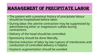 MANAGEMENT OF PRECIPITATE LABOR
• The patient with a previous history of precipitate labour
should be hospitalized before labor.
• During labor, the uterine contraction may be suppressed by
administering ether or magnesium sulfate during
contractions.
• Delivery of the head should be controlled.
• Episiotomy should be done liberally.
• Elective induction of labor by low rupture of membranes and
conduction of controlled delivery is helpful.
• Oxytocin augmentation should be avoided.
 
