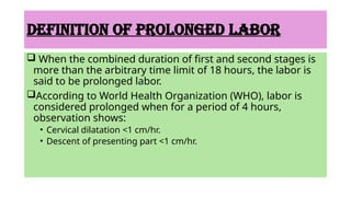 DEFINITION OF PROLONGED LABOR
 When the combined duration of first and second stages is
more than the arbitrary time limit of 18 hours, the labor is
said to be prolonged labor.
According to World Health Organization (WHO), labor is
considered prolonged when for a period of 4 hours,
observation shows:
• Cervical dilatation <1 cm/hr.
• Descent of presenting part <1 cm/hr.
 