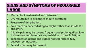 Signs and symptoms OF PROLONGED
LABOR
1. Mother looks exhausted and distressed.
2. Dry mouth due to prolonged mouth breathing.
3. Presence of dehydration.
4. Pain more on back radiating to thighs rather than inside the
abdomen.
5. Initially pain may be severe, frequent and prolonged but later
it decreases and becomes very mild due to muscle fatigue.
6. Tenderness in uterus and it does not feel relaxed fully
between contractions.
7. Fetal distress may be present.
 