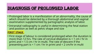 DIAGNOSIS OF PROLONGED LABOR
• Prolonged labor is a manifestation of an abnormality, the cause of
which should be detected by a thorough abdominal and vaginal
examination supplemented by partographic analysis of labor.
• Intranatal radiography is useful in determining the fetal station
and position as well as pelvic shape and size
FIRST STAGE
• First stage of labour is considered prolonged when the duration is
more than 12 hrs. The rate of cervical dilatation is < 1 cm / hr in
primi and < 1.5 cm / hr in multi. The rate of descent if the
presenting part is < 1 cm / hr in primi and < 2 cm/hr in multi
 