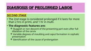 DIAGNOSIS OF PROLONGED LABOR
SECOND STAGE
• The 2nd stage is considered prolonged if it lasts for more
than 2 hrs in primi, and 1 hr in multi.
• The diagnostic features are:
 Sluggish or non descent of the presenting part even after full
dilatation of the cervix
 Variable degrees of moulding and caput formation in cephalic
presentation
 Identification of the cause of prolongation
 