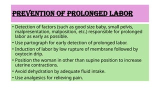 PREVENTION OF PROLONGED LABOR
• Detection of factors (such as good size baby, small pelvis,
malpresentation, malposition, etc.) responsible for prolonged
labor as early as possible.
• Use partograph for early detection of prolonged labor.
• Induction of labor by low rupture of membrane followed by
oxytocin drip.
• Position the woman in other than supine position to increase
uterine contractions.
• Avoid dehydration by adequate fluid intake.
• Use analgesics for relieving pain.
 