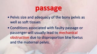 passage
• Pelvis size and adequacy of the bony pelvis as
well as soft tissues
• Conditions associated with faulty passage or
passenger will usually lead to mechanical
obstruction due to disproportion btw foetus
and the maternal pelvis.
 