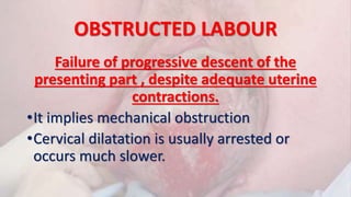 OBSTRUCTED LABOUR
Failure of progressive descent of the
presenting part , despite adequate uterine
contractions.
•It implies mechanical obstruction
•Cervical dilatation is usually arrested or
occurs much slower.
 