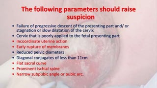The following parameters should raise
suspicion
• Failure of progressive descent of the presenting part and/ or
stagnation or slow dilatation of the cervix
• Cervix that is poorly applied to the fetal presenting part
• Incoordinate uterine action
• Early rupture of membranes
• Reduced pelvic diameters
• Diagonal conjugates of less than 11cm
• Flat sacral curve
• Prominent ischial spine
• Narrow subpubic angle or pubic arc.
 