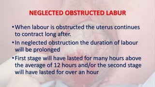 NEGLECTED OBSTRUCTED LABUR
•When labour is obstructed the uterus continues
to contract long after.
•In neglected obstruction the duration of labour
will be prolonged
•First stage will have lasted for many hours above
the average of 12 hours and/or the second stage
will have lasted for over an hour
 