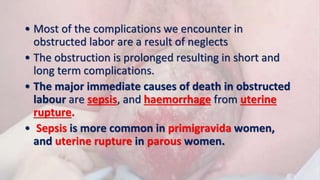 • Most of the complications we encounter in
obstructed labor are a result of neglects
• The obstruction is prolonged resulting in short and
long term complications.
• The major immediate causes of death in obstructed
labour are sepsis, and haemorrhage from uterine
rupture.
• Sepsis is more common in primigravida women,
and uterine rupture in parous women.
 