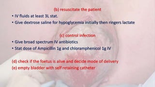 (b) resuscitate the patient
• IV fluids at least 3L stat.
• Give dextrose saline for hypoglycemia initially then ringers lactate
(c) control infection
• Give broad spectrum IV antibiotics
• Stat dose of Ampicillin 1g and chloramphenicol 1g IV
(d) check if the foetus is alive and decide mode of delivery
(e) empty bladder with self retaining catheter
 