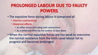 PROLONGED LABOUR DUE TO FAULTY
POWERS
• The expulsive force during labour is comprised of:
• Uterine contractions
• Maternal efforts
• As reflex action coinciding with contractions
• As a deliberate effort by the mother to bear down
• When the normal expulsive forces are too weak to overcome
the normal resistance from the birth canal labour fail to
progress and becomes prolonged.
 
