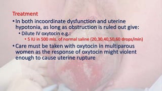 Treatment
• In both incoordinate dysfunction and uterine
hypotonia, as long as obstruction is ruled out give:
• Dilute IV oxytocin e.g.:
• 5 IU in 500 mls. of normal saline (20,30,40,50,60 drops/min)
• Care must be taken with oxytocin in multiparous
women as the response of oxytocin might violent
enough to cause uterine rupture
 