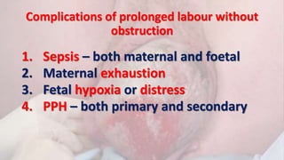 Complications of prolonged labour without
obstruction
1. Sepsis – both maternal and foetal
2. Maternal exhaustion
3. Fetal hypoxia or distress
4. PPH – both primary and secondary
 