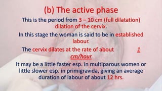 (b) The active phase
This is the period from 3 – 10 cm (full dilatation)
dilation of the cervix.
In this stage the woman is said to be in established
labour.
The cervix dilates at the rate of about 1
cm/hour
It may be a little faster esp. in multiparous women or
little slower esp. in primigravida, giving an average
duration of labour of about 12 hrs.
 