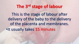 The 3rd stage of labour
This is the stage of labour after
delivery of the baby to the delivery
of the placenta and membranes.
•It usually takes 15 minutes
 