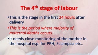 The 4th stage of labour
•This is the stage in the first 24 hours after
delivery
•This is the period where majority of
maternal deaths occurs
•It needs close monitoring of the mother in
the hospital esp. for PPH, Eclampsia etc..
 