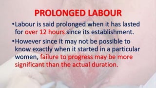 PROLONGED LABOUR
•Labour is said prolonged when it has lasted
for over 12 hours since its establishment.
•However since it may not be possible to
know exactly when it started in a particular
women, failure to progress may be more
significant than the actual duration.
 