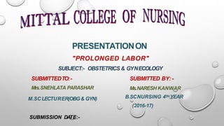 PRESENTATIONON
"PROLONGED LABOR"
SUBJECT:- OBSTETRICS& GYNECOLOGY
SUBMITTEDTO:-
Mrs.SNEHLATA PARASHAR
SUBMITTED BY:-
Ms.NARESH KANWAR
B.SCNURSING 4TH YEAR
(2016-17)
M.SC LECTURER(OBG& GYN)
SUBMISSION DATE:-
 