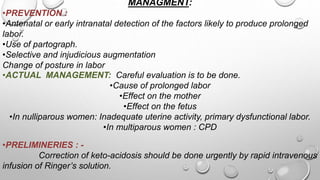 MANAGMENT:
•PREVENTION :
•Antenatal or early intranatal detection of the factors likely to produce prolonged
labor.
•Use of partograph.
•Selective and injudicious augmentation
Change of posture in labor
•ACTUAL MANAGEMENT: Careful evaluation is to be done.
•Cause of prolonged labor
•Effect on the mother
•Effect on the fetus
•In nulliparous women: Inadequate uterine activity, primary dysfunctional labor.
•In multiparous women : CPD
•PRELIMINERIES : -
Correction of keto-acidosis should be done urgently by rapid intravenous
infusion of Ringer’s solution.
 
