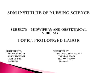 SUBJECT: MIDWIFERYAND OBSTETRICAL
NURSING
TOPIC: PROLONGED LABOR
SUBMITTED TO, SUBMITTED BY
MS BIJLEE MANI MS VEENA SUDARSANAN
ASST PROFESSOR 1V th YEAR BSc (N)
DEPT OF OBG REG NO:15NO399
SDMIONS SDMIONS
 