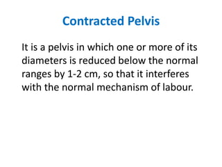 Contracted Pelvis
It is a pelvis in which one or more of its
diameters is reduced below the normal
ranges by 1-2 cm, so that it interferes
with the normal mechanism of labour.
 