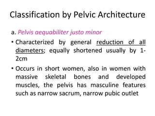 Classification by Pelvic Architecture
a. Pelvis aequabiliter justo minor
• Characterized by general reduction of all
diameters; equally shortened usually by 1-
2cm
• Occurs in short women, also in women with
massive skeletal bones and developed
muscles, the pelvis has masculine features
such as narrow sacrum, narrow pubic outlet
 