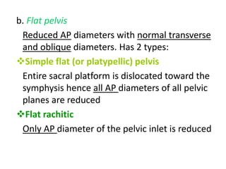 b. Flat pelvis
Reduced AP diameters with normal transverse
and oblique diameters. Has 2 types:
Simple flat (or platypellic) pelvis
Entire sacral platform is dislocated toward the
symphysis hence all AP diameters of all pelvic
planes are reduced
Flat rachitic
Only AP diameter of the pelvic inlet is reduced
 