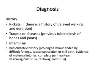 Diagnosis
History
• Rickets (if there is a history of delayed walking
and dentition)
• Trauma or diseases (previous tuberculosis of
bones and joints)
• Infantilism
• Bad obstetric history (prolonged labour ended by:
difficult forceps, caesarean section or still birth, evidence
of maternal injuries: complete perineal tear,
vesicovaginal fistula, rectovaginal fistula)
 