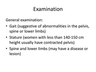Examination
General examination:
• Gait (suggestive of abnormalities in the pelvis,
spine or lower limbs)
• Stature (women with less than 140-150 cm
height usually have contracted pelvis)
• Spine and lower limbs (may have a disease or
lesion)
 