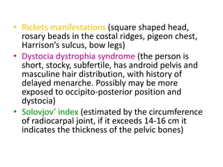 • Rickets manifestations (square shaped head,
rosary beads in the costal ridges, pigeon chest,
Harrison’s sulcus, bow legs)
• Dystocia dystrophia syndrome (the person is
short, stocky, subfertile, has android pelvis and
masculine hair distribution, with history of
delayed menarche. Possibly may be more
exposed to occipito-posterior position and
dystocia)
• Solovjov’ index (estimated by the circumference
of radiocarpal joint, if it exceeds 14-16 cm it
indicates the thickness of the pelvic bones)
 