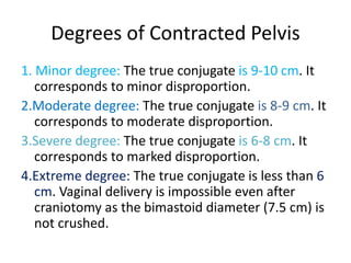 Degrees of Contracted Pelvis
1. Minor degree: The true conjugate is 9-10 cm. It
corresponds to minor disproportion.
2.Moderate degree: The true conjugate is 8-9 cm. It
corresponds to moderate disproportion.
3.Severe degree: The true conjugate is 6-8 cm. It
corresponds to marked disproportion.
4.Extreme degree: The true conjugate is less than 6
cm. Vaginal delivery is impossible even after
craniotomy as the bimastoid diameter (7.5 cm) is
not crushed.
 