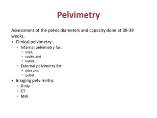 Pelvimetry
Assessment of the pelvic diameters and capacity done at 38-39
weeks.
• Clinical pelvimetry:
▫ Internal pelvimetry for:
 inlet,
 cavity, and
 outlet.
▫ External pelvimetry for:
 inlet and
 outlet
• Imaging pelvimetry:
▫ X-ray
▫ CT
▫ MRI
 