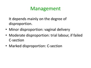 Management
It depends mainly on the degree of
disproportion.
• Minor disproportion: vaginal delivery
• Moderate disproportion: trial labour, if failed
C-section
• Marked disproportion: C-section
 