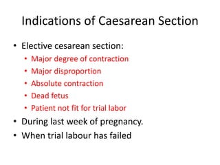 Indications of Caesarean Section
• Elective cesarean section:
• Major degree of contraction
• Major disproportion
• Absolute contraction
• Dead fetus
• Patient not fit for trial labor
• During last week of pregnancy.
• When trial labour has failed
 